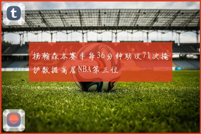 杨瀚森本赛季每36分钟助攻71次掩护数据高居NBA第三位