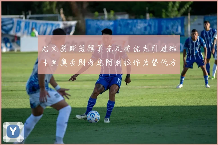尤文图斯若预算充足将优先引进维卡里奥否则考虑阿利松作为替代方案