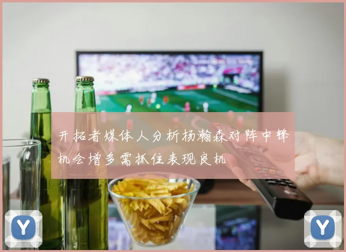 开拓者媒体人分析杨瀚森对阵中锋机会增多需抓住表现良机
