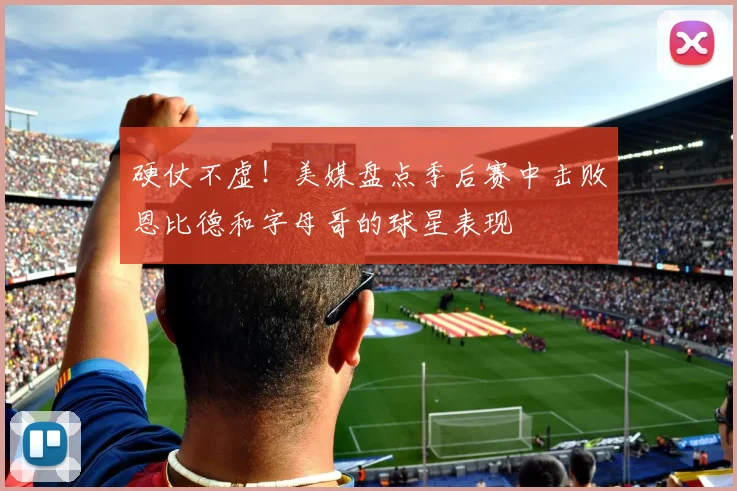硬仗不虚！美媒盘点季后赛中击败恩比德和字母哥的球星表现