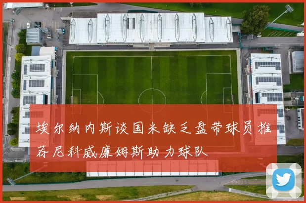 埃尔纳内斯谈国米缺乏盘带球员推荐尼科威廉姆斯助力球队
