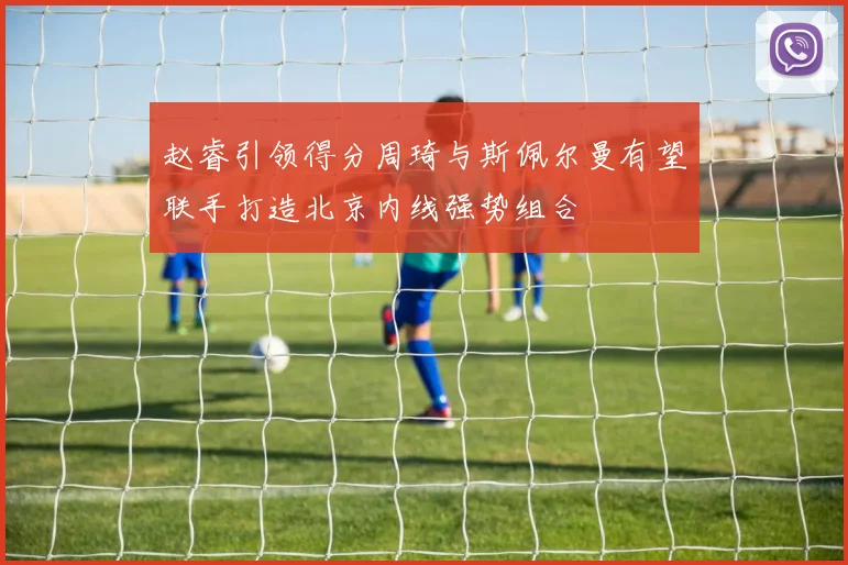赵睿引领得分周琦与斯佩尔曼有望联手打造北京内线强势组合