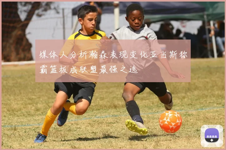 媒体人分析瀚森表现变化亚当斯称霸篮板成联盟最强之选