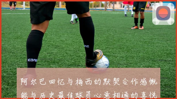 阿尔巴回忆与梅西的默契合作感慨能与历史最佳球员心意相通的喜悦