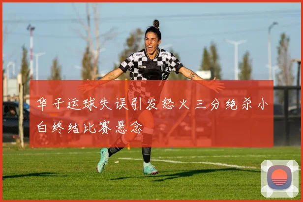 华子运球失误引发怒火三分绝杀小白终结比赛悬念