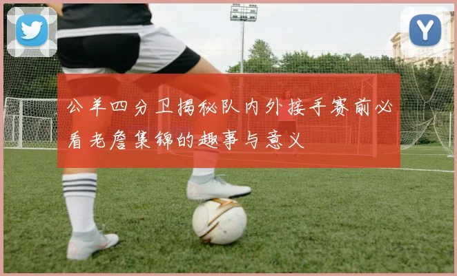 公羊四分卫揭秘队内外接手赛前必看老詹集锦的趣事与意义