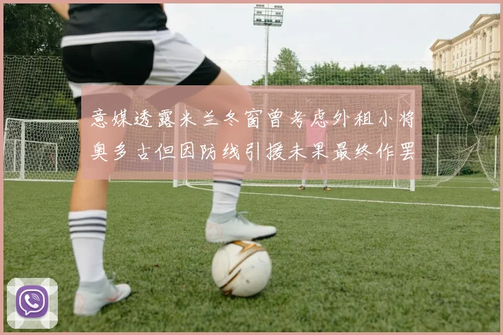 意媒透露米兰冬窗曾考虑外租小将奥多古但因防线引援未果最终作罢