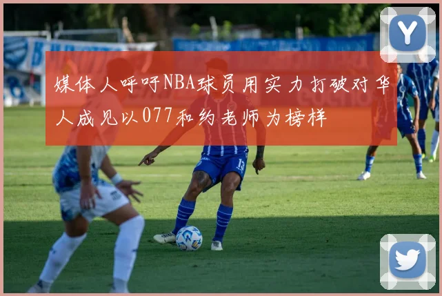 媒体人呼吁NBA球员用实力打破对华人成见以077和约老师为榜样