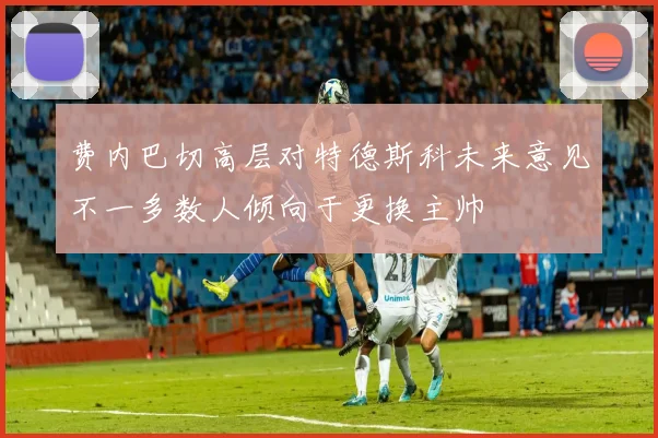 费内巴切高层对特德斯科未来意见不一多数人倾向于更换主帅