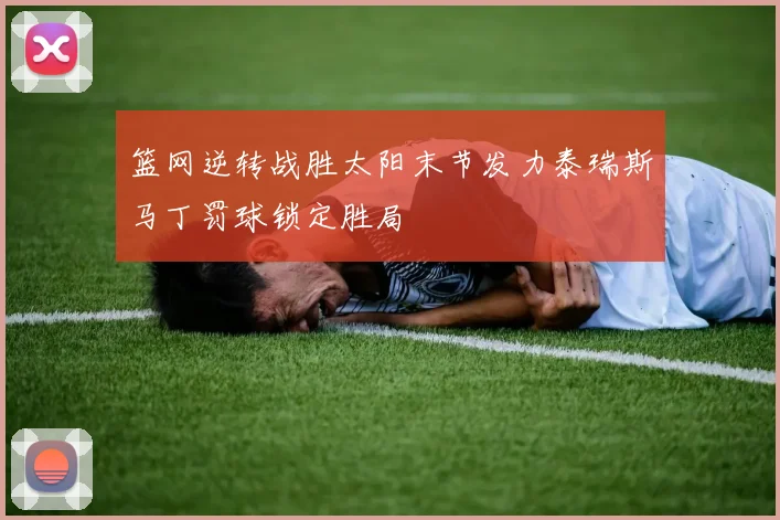 篮网逆转战胜太阳末节发力泰瑞斯马丁罚球锁定胜局