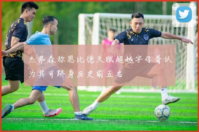 杰弗森称恩比德天赋超越字母哥认为其可跻身历史前五名