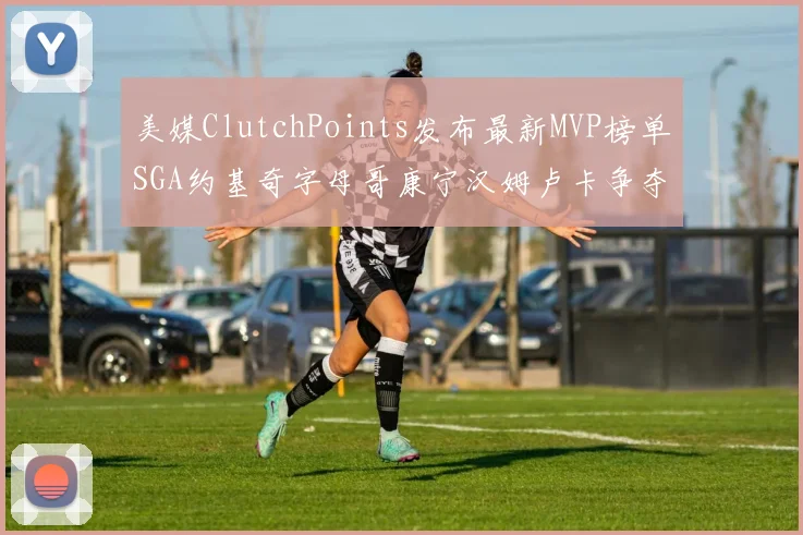 美媒ClutchPoints发布最新MVP榜单SGA约基奇字母哥康宁汉姆卢卡争夺激烈