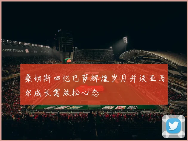 桑切斯回忆巴萨辉煌岁月并谈亚马尔成长需放松心态