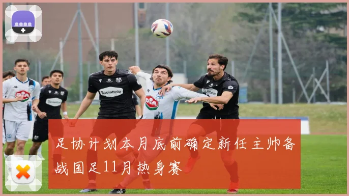 足协计划本月底前确定新任主帅备战国足11月热身赛