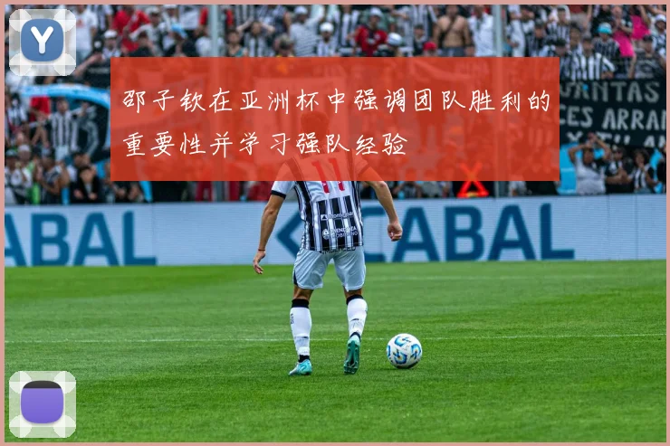 邵子钦在亚洲杯中强调团队胜利的重要性并学习强队经验