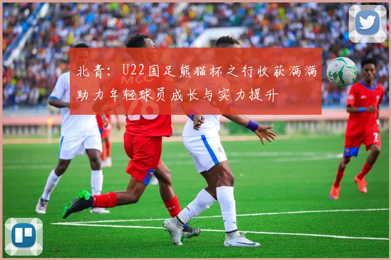 北青：U22国足熊猫杯之行收获满满助力年轻球员成长与实力提升