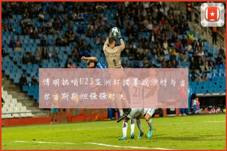 傅明执哨U23亚洲杯揭幕战沙特与吉尔吉斯斯坦强强对决