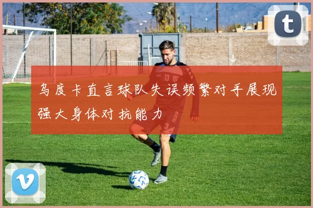 乌度卡直言球队失误频繁对手展现强大身体对抗能力