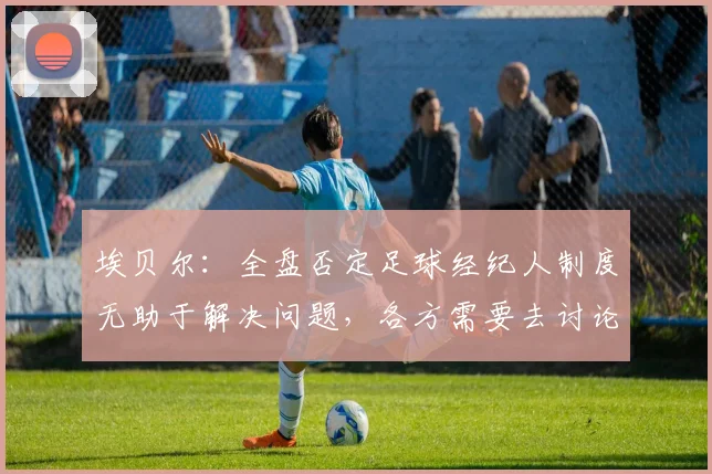 埃贝尔：全盘否定足球经纪人制度无助于解决问题，各方需要去讨论