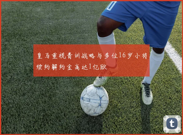 皇马重视青训战略与多位16岁小将续约解约金高达1亿欧