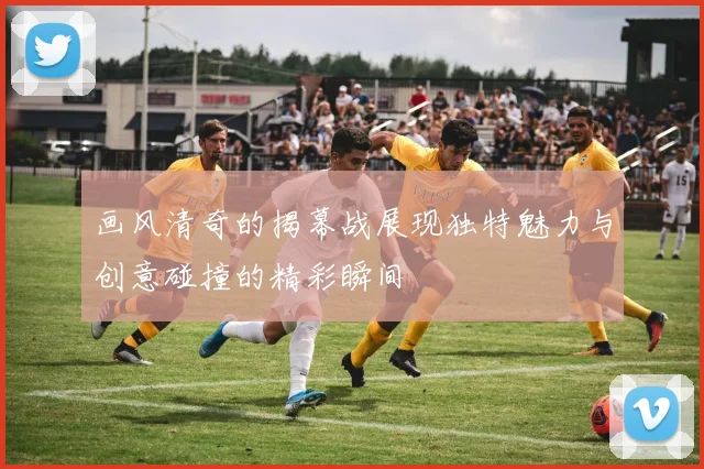 画风清奇的揭幕战展现独特魅力与创意碰撞的精彩瞬间
