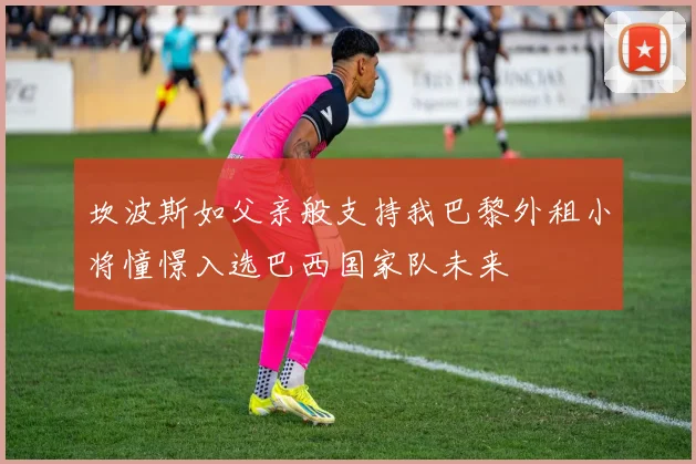 坎波斯如父亲般支持我巴黎外租小将憧憬入选巴西国家队未来