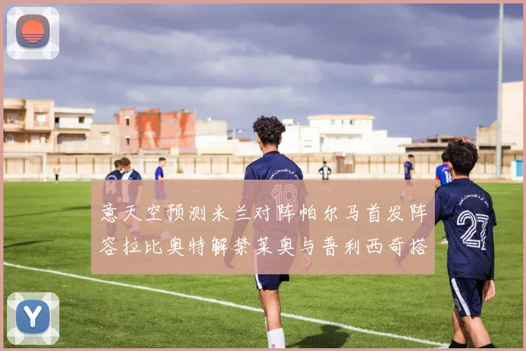 意天空预测米兰对阵帕尔马首发阵容拉比奥特解禁莱奥与普利西奇搭档出战