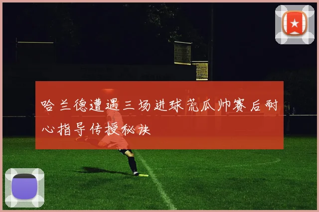 哈兰德遭遇三场进球荒瓜帅赛后耐心指导传授秘诀