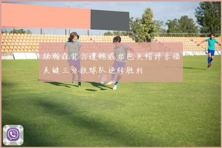 杨瀚森背打遭鲍威尔包夹帽掉乐福关键三分救球队逆转胜利