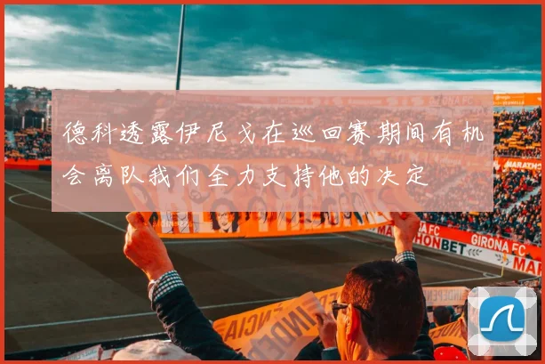 德科透露伊尼戈在巡回赛期间有机会离队我们全力支持他的决定
