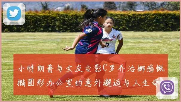 小特朗普与女友合影C罗乔治娜感慨椭圆形办公室的意外邂逅与人生奇遇