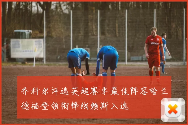 乔科尔评选英超赛季最佳阵容哈兰德福登领衔锋线赖斯入选
