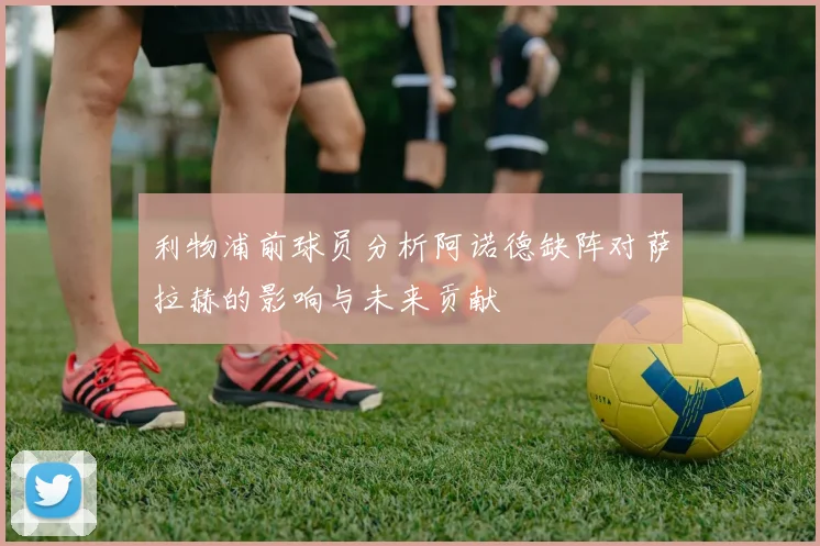 利物浦前球员分析阿诺德缺阵对萨拉赫的影响与未来贡献