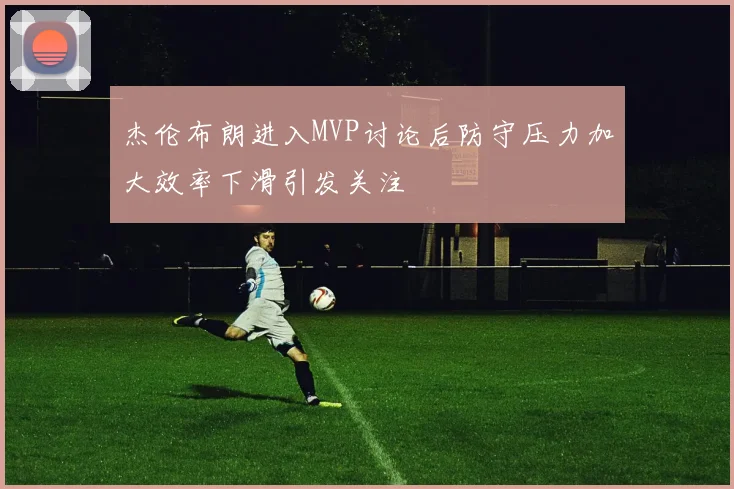 杰伦布朗进入MVP讨论后防守压力加大效率下滑引发关注