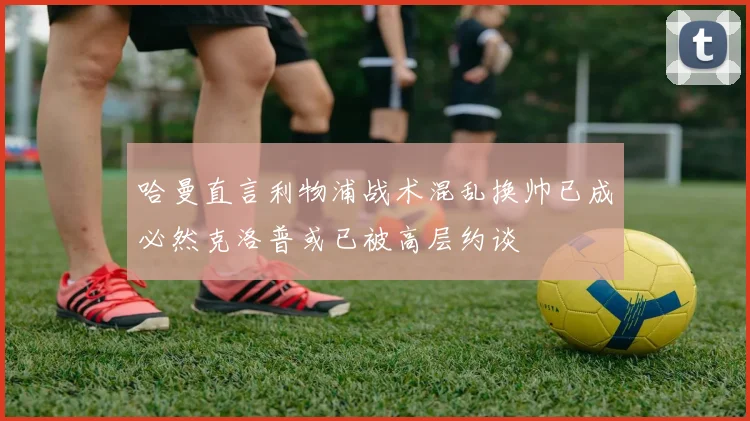 哈曼直言利物浦战术混乱换帅已成必然克洛普或已被高层约谈